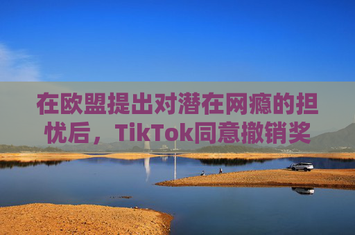 在欧盟提出对潜在网瘾的担忧后，TikTok同意撤销奖励功能