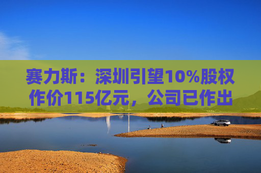 赛力斯：深圳引望10%股权作价115亿元，公司已作出充足稳健的筹资安排