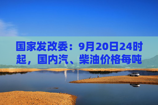 国家发改委：9月20日24时起，国内汽、柴油价格每吨均降低365元和350元