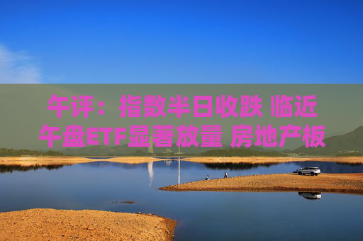 午评：指数半日收跌 临近午盘ETF显著放量 房地产板块震荡反弹