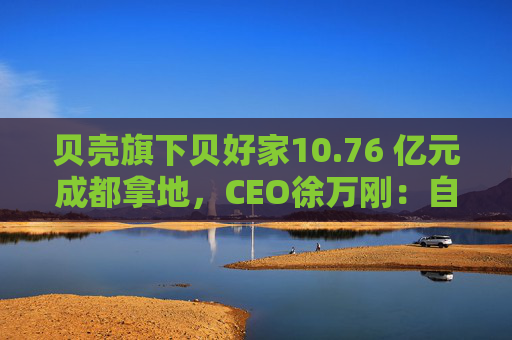 贝壳旗下贝好家10.76 亿元成都拿地，CEO徐万刚：自主操盘不意味要做地产开发商