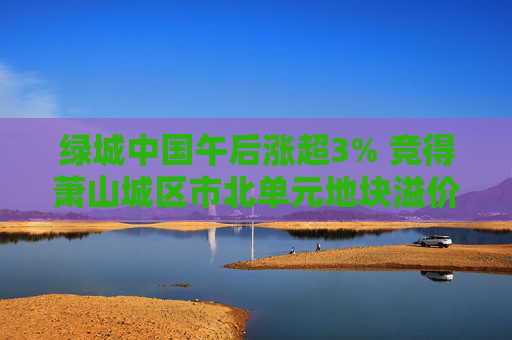 绿城中国午后涨超3% 竞得萧山城区市北单元地块溢价率16.58%