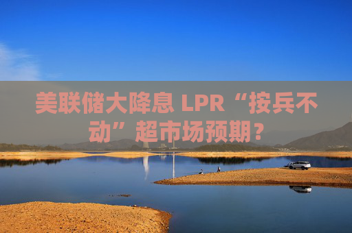 美联储大降息 LPR“按兵不动”超市场预期？