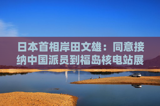 日本首相岸田文雄：同意接纳中国派员到福岛核电站展开核污水检测