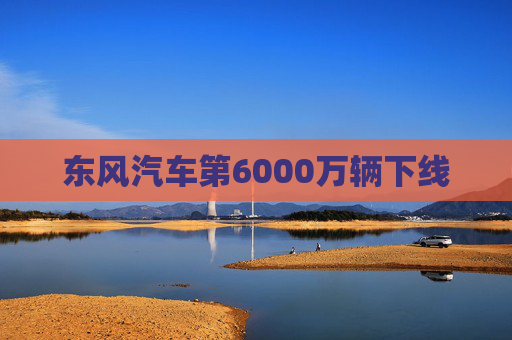 东风汽车第6000万辆下线