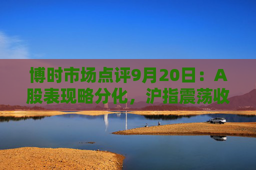 博时市场点评9月20日：A股表现略分化，沪指震荡收涨