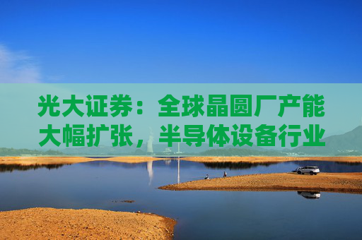 光大证券：全球晶圆厂产能大幅扩张，半导体设备行业景气向上