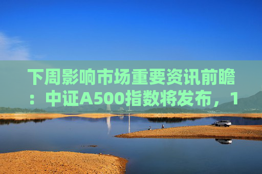 下周影响市场重要资讯前瞻：中证A500指数将发布，1只新股发行，这些投资机会靠谱