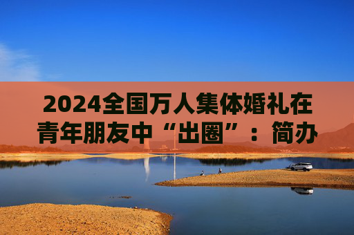 2024全国万人集体婚礼在青年朋友中“出圈”：简办新办反对高价彩礼