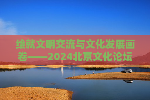 绘就文明交流与文化发展画卷——2024北京文化论坛闭幕