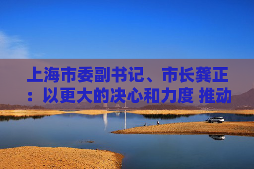 上海市委副书记、市长龚正：以更大的决心和力度 推动国际科技创新中心功能全面升级