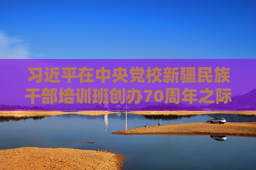 习近平在中央党校新疆民族干部培训班创办70周年之际作出重要指示