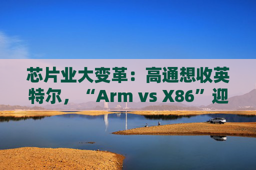 芯片业大变革：高通想收英特尔，“Arm vs X86”迎来大结局？