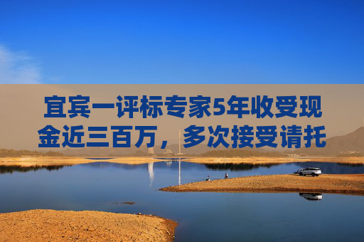 宜宾一评标专家5年收受现金近三百万，多次接受请托为指定企业评高分