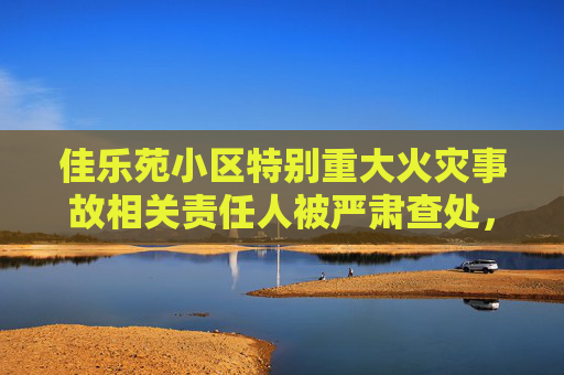 佳乐苑小区特别重大火灾事故相关责任人被严肃查处，公安机关对10名涉案人员立案侦查，纪检监察机关严肃问责55名公职人员