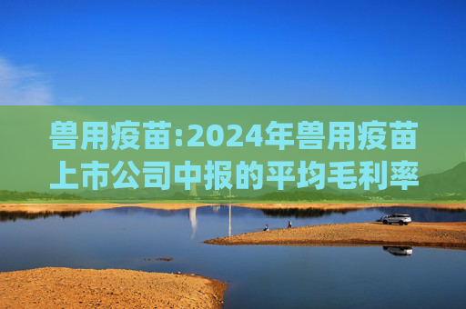 兽用疫苗:2024年兽用疫苗上市公司中报的平均毛利率是47.4%，环比下降1pct