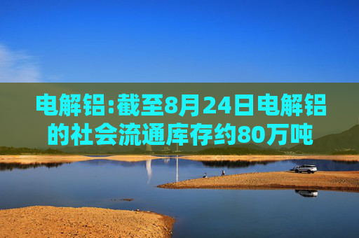 电解铝:截至8月24日电解铝的社会流通库存约80万吨