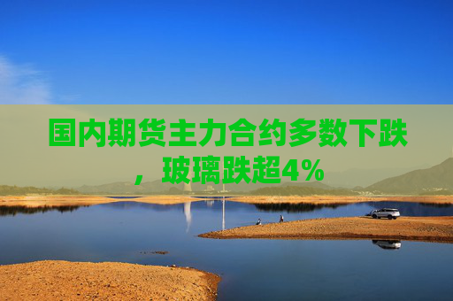 国内期货主力合约多数下跌，玻璃跌超4%