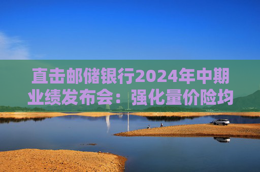 直击邮储银行2024年中期业绩发布会：强化量价险均衡 寻找市场缝隙