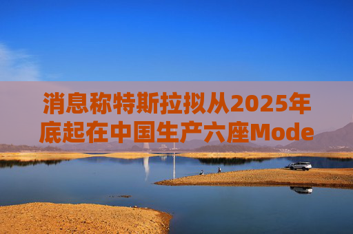 消息称特斯拉拟从2025年底起在中国生产六座Model Y汽车