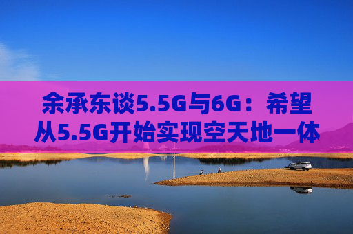 余承东谈5.5G与6G：希望从5.5G开始实现空天地一体的通信网络