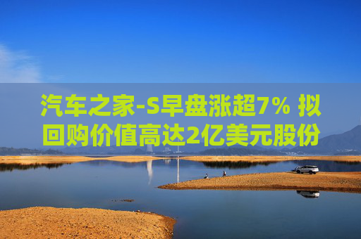 汽车之家-S早盘涨超7% 拟回购价值高达2亿美元股份