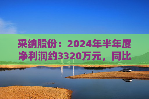 采纳股份：2024年半年度净利润约3320万元，同比减少35.3%