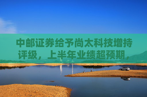 中邮证券给予尚太科技增持评级，上半年业绩超预期，负极出货增速领先行业