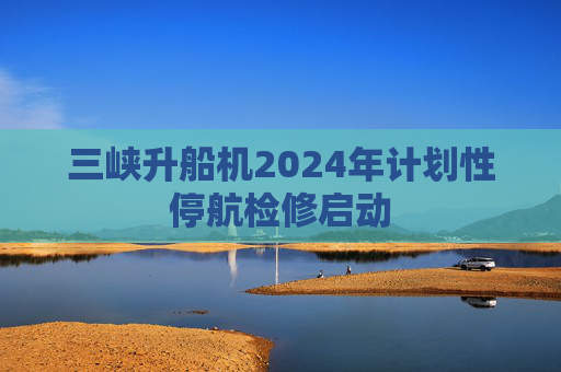 三峡升船机2024年计划性停航检修启动