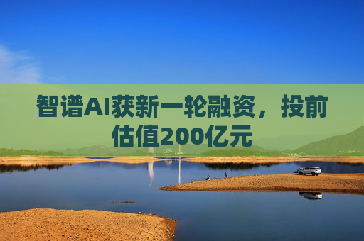 智谱AI获新一轮融资，投前估值200亿元