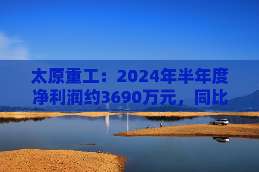 太原重工：2024年半年度净利润约3690万元，同比下降38.77%