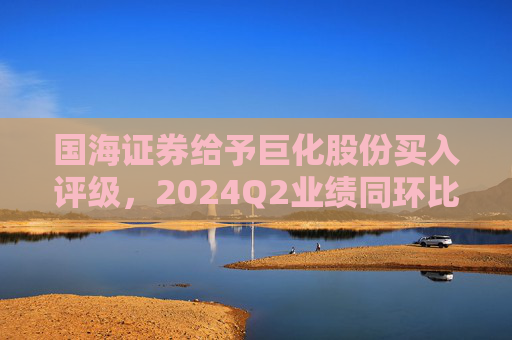 国海证券给予巨化股份买入评级，2024Q2业绩同环比增加，制冷剂生产配额优势明显