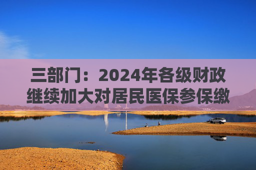 三部门：2024年各级财政继续加大对居民医保参保缴费补助力度