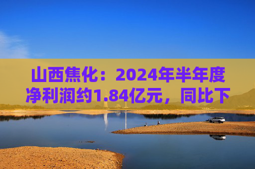 山西焦化：2024年半年度净利润约1.84亿元，同比下降79.92%