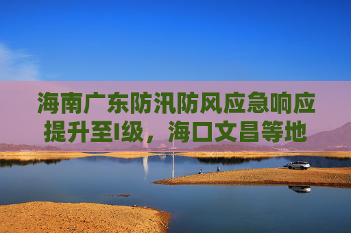 海南广东防汛防风应急响应提升至I级，海口文昌等地停业停课