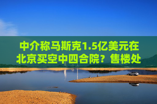 中介称马斯克1.5亿美元在北京买空中四合院？售楼处回应