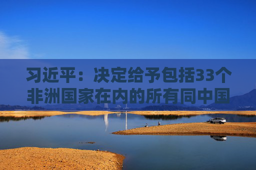 习近平：决定给予包括33个非洲国家在内的所有同中国建交的最不发达国家100%税目产品零关税待遇