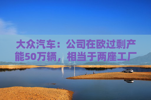 大众汽车：公司在欧过剩产能50万辆，相当于两座工厂