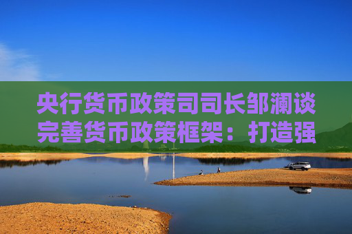 央行货币政策司司长邹澜谈完善货币政策框架：打造强大的货币，是其中重要的内核