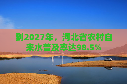 到2027年，河北省农村自来水普及率达98.5%