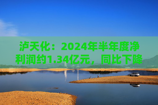 泸天化：2024年半年度净利润约1.34亿元，同比下降13.06%