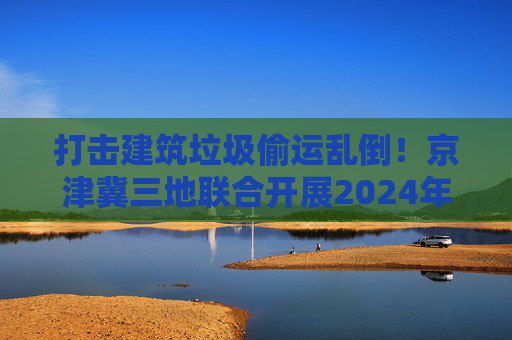 打击建筑垃圾偷运乱倒！京津冀三地联合开展2024年度“零点行动”