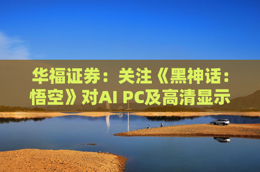 华福证券：关注《黑神话：悟空》对AI PC及高清显示行业的带动