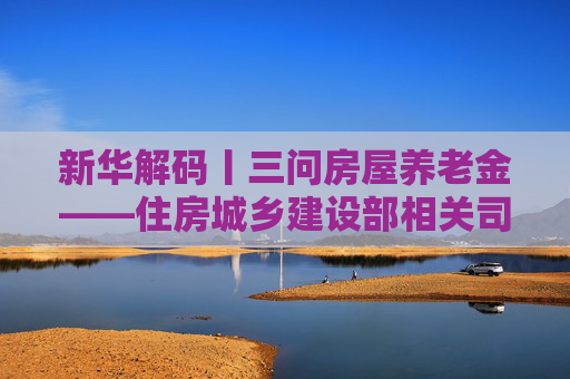 新华解码丨三问房屋养老金——住房城乡建设部相关司局负责人回应公众关切