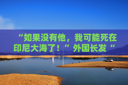 “如果没有他，我可能死在印尼大海了！”外国长发“海王”勇救中国小伙