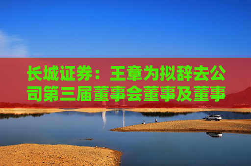 长城证券：王章为拟辞去公司第三届董事会董事及董事会薪酬考核与提名委员会委员职务