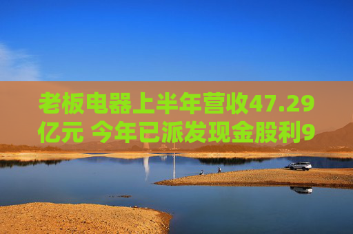 老板电器上半年营收47.29亿元 今年已派发现金股利9.44亿元