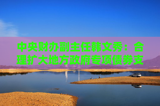 中央财办副主任韩文秀：合理扩大地方政府专项债券支持范围，适当扩大用作资本金的领域、规模、比例