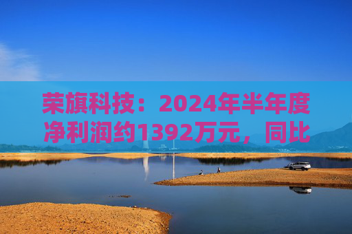 荣旗科技：2024年半年度净利润约1392万元，同比增加411.29%