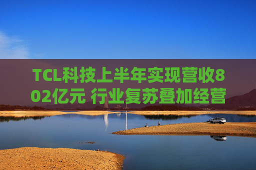 TCL科技上半年实现营收802亿元 行业复苏叠加经营优化盈利能力改善